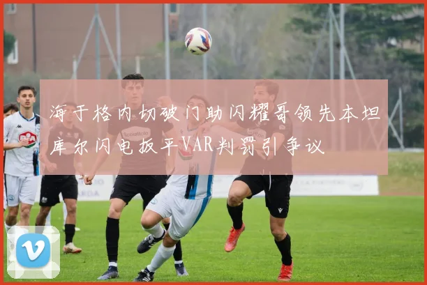 海于格内切破门助闪耀哥领先本坦库尔闪电扳平VAR判罚引争议