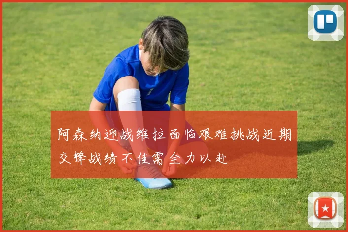 阿森纳迎战维拉面临艰难挑战近期交锋战绩不佳需全力以赴