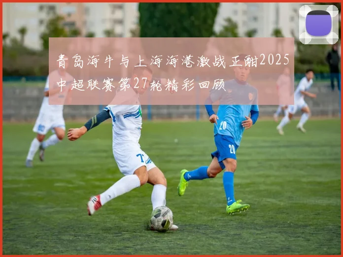 青岛海牛与上海海港激战正酣2025中超联赛第27轮精彩回顾