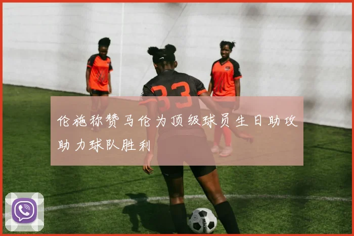 伦施称赞马伦为顶级球员生日助攻助力球队胜利