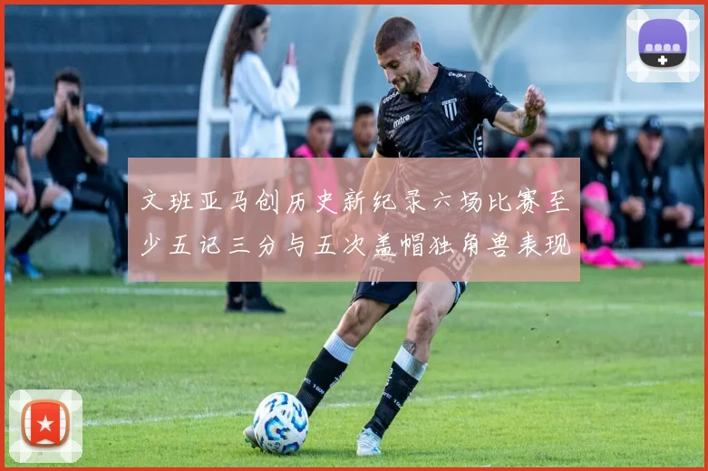 文班亚马创历史新纪录六场比赛至少五记三分与五次盖帽独角兽表现惊艳