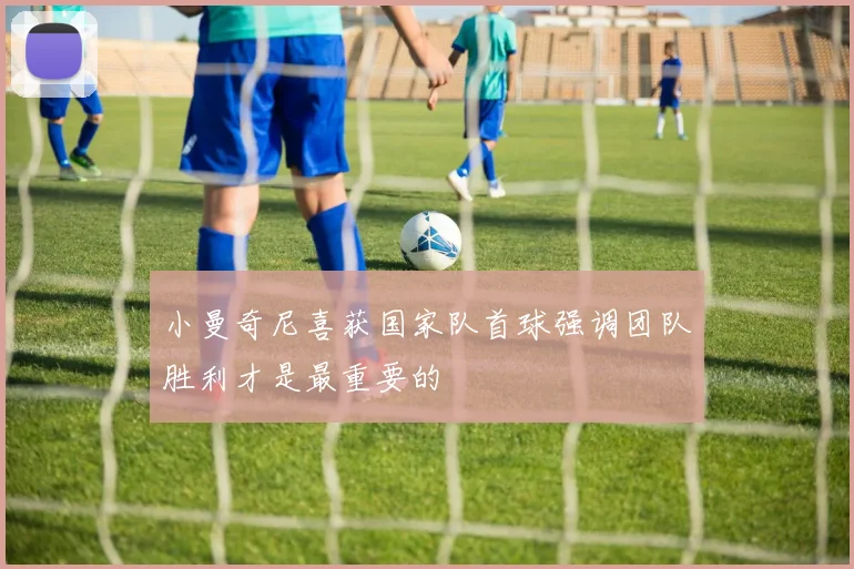 小曼奇尼喜获国家队首球强调团队胜利才是最重要的