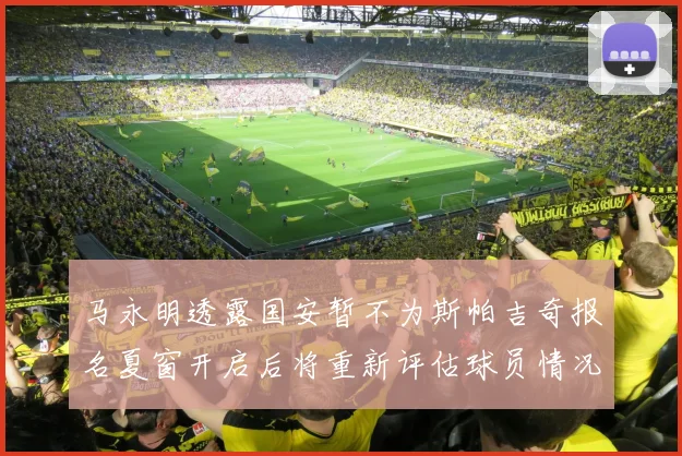 马永明透露国安暂不为斯帕吉奇报名夏窗开启后将重新评估球员情况