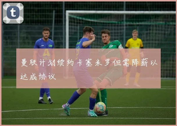 曼联计划续约卡塞米罗但需降薪以达成协议