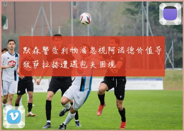 默森警告利物浦忽视阿诺德价值导致萨拉赫遭遇包夹困境