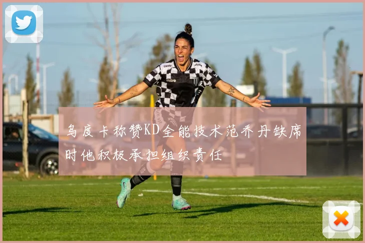 乌度卡称赞KD全能技术范乔丹缺席时他积极承担组织责任