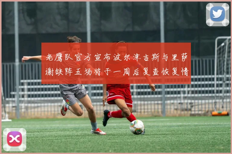 老鹰队官方宣布波尔津吉斯与里萨谢缺阵五场将于一周后复查恢复情况