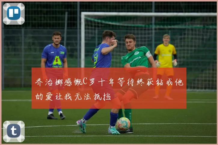 乔治娜感慨C罗十年等待终获钻戒他的爱让我无法抵挡