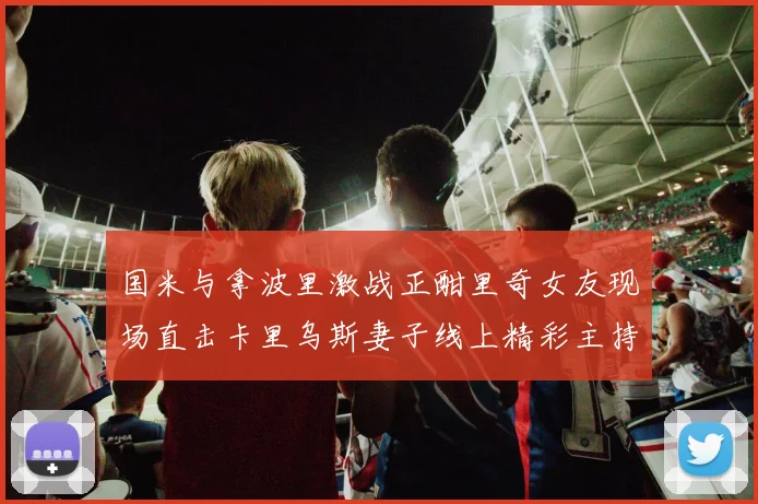 国米与拿波里激战正酣里奇女友现场直击卡里乌斯妻子线上精彩主持