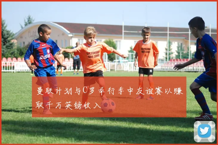 曼联计划与C罗举行季中友谊赛以赚取千万英镑收入