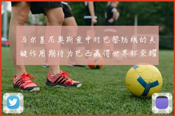 马尔基尼奥斯重申对巴黎防线的关键作用期待为巴西赢得世界杯荣耀