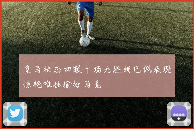 皇马状态回暖十场九胜姆巴佩表现惊艳唯独输给马竞