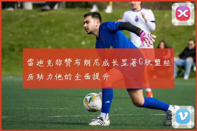 雷迪克称赞布朗尼成长显著G联盟经历助力他的全面提升