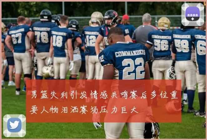 男篮失利引发情感共鸣赛后多位重要人物泪洒赛场压力巨大