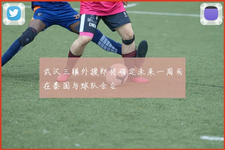 武汉三镇外援即将确定未来一周或在泰国与球队会合