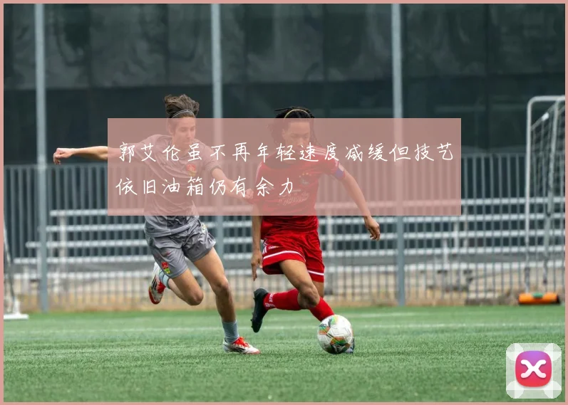 郭艾伦虽不再年轻速度减缓但技艺依旧油箱仍有余力