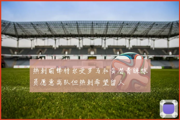 热刺前锋特尔受罗马和黄潜青睐球员愿意离队但热刺希望留人