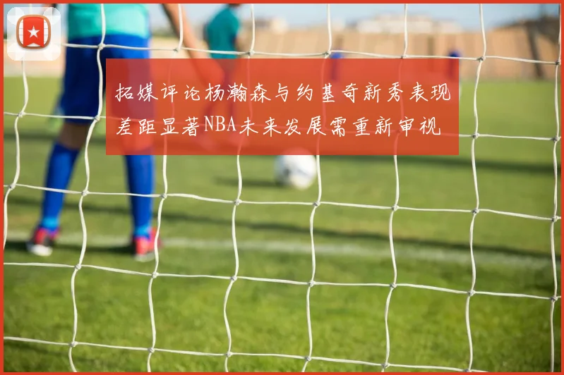 拓媒评论杨瀚森与约基奇新秀表现差距显著NBA未来发展需重新审视
