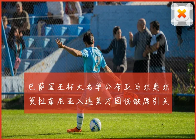 巴萨国王杯大名单公布亚马尔奥尔莫拉菲尼亚入选莱万因伤缺席引关注