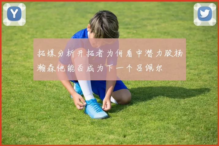 拓媒分析开拓者为何看中潜力股杨瀚森他能否成为下一个吕佩尔