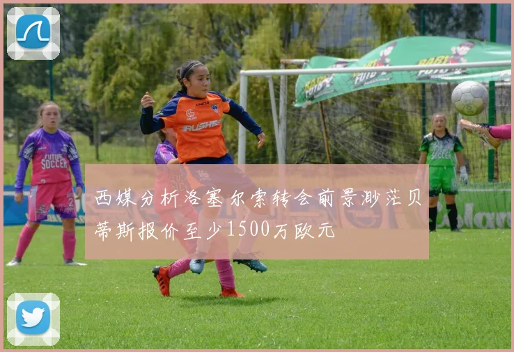 西媒分析洛塞尔索转会前景渺茫贝蒂斯报价至少1500万欧元