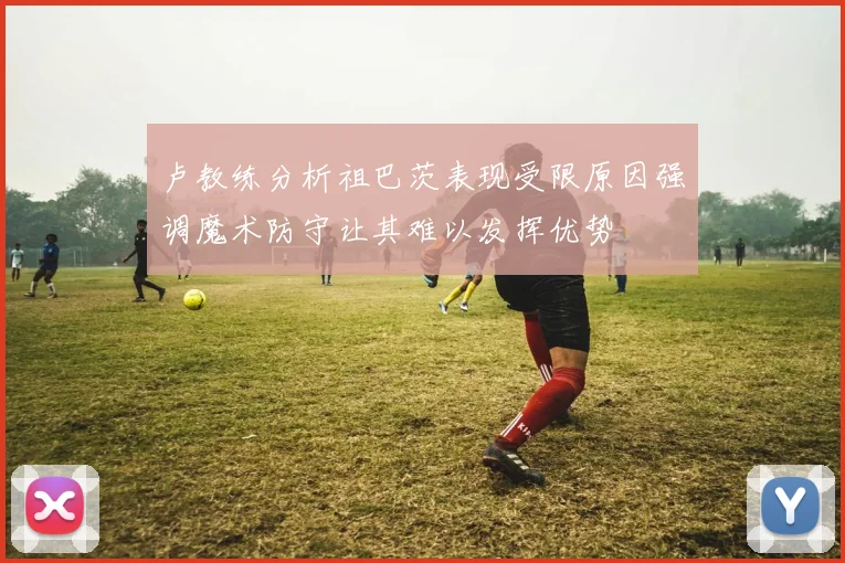卢教练分析祖巴茨表现受限原因强调魔术防守让其难以发挥优势