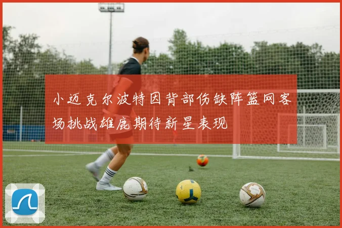 小迈克尔波特因背部伤缺阵篮网客场挑战雄鹿期待新星表现