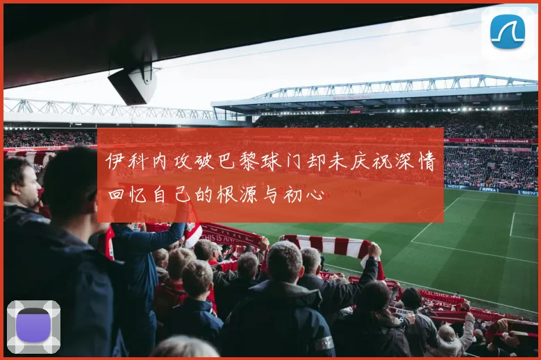 伊科内攻破巴黎球门却未庆祝深情回忆自己的根源与初心