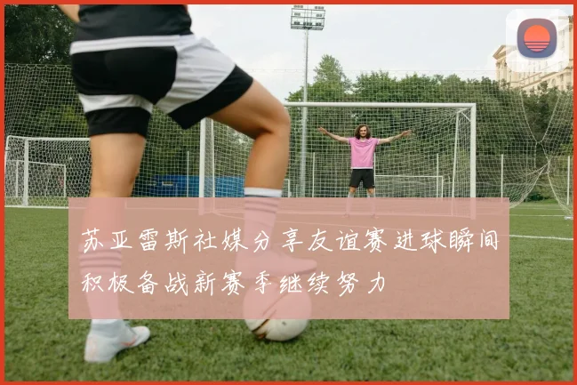 苏亚雷斯社媒分享友谊赛进球瞬间积极备战新赛季继续努力
