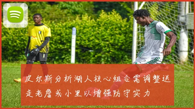 皮尔斯分析湖人核心组合需调整送走老詹或小里以增强防守实力