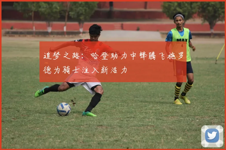 追梦之路：哈登助力中锋腾飞施罗德为骑士注入新活力