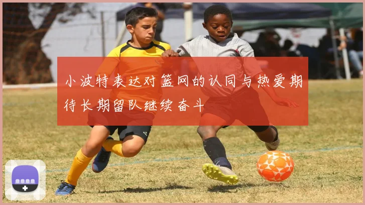 小波特表达对篮网的认同与热爱期待长期留队继续奋斗