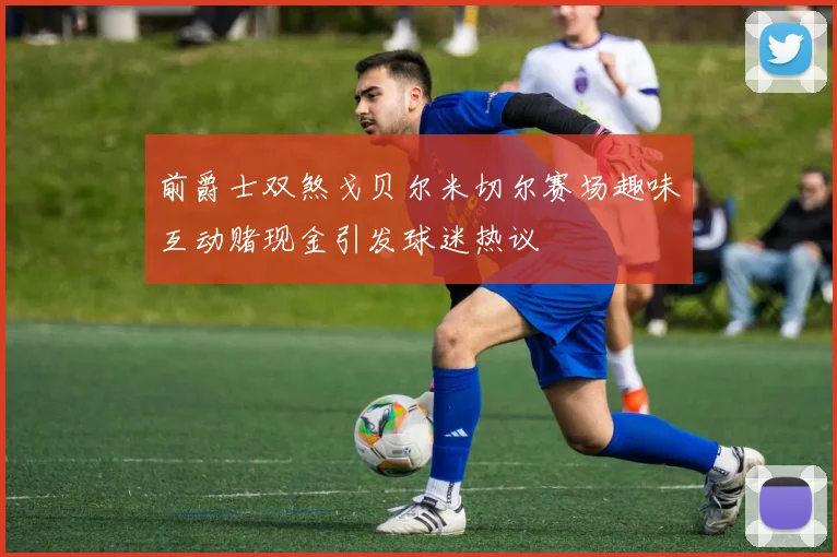 前爵士双煞戈贝尔米切尔赛场趣味互动赌现金引发球迷热议