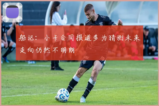 船记：小卡合同报道多为猜测未来走向仍然不明朗