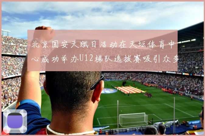 北京国安天赋日活动在天坛体育中心成功举办U12梯队选拔赛吸引众多小球员参与