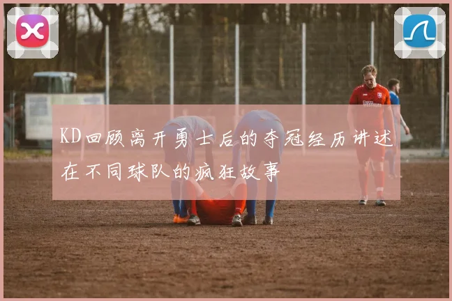 KD回顾离开勇士后的夺冠经历讲述在不同球队的疯狂故事